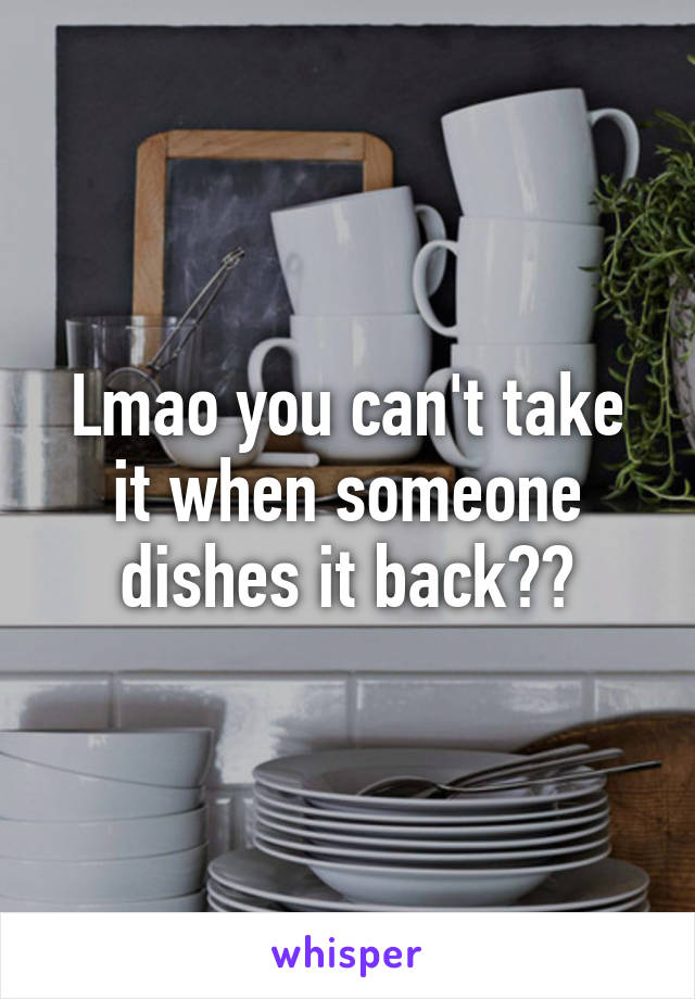 Lmao you can't take it when someone dishes it back??