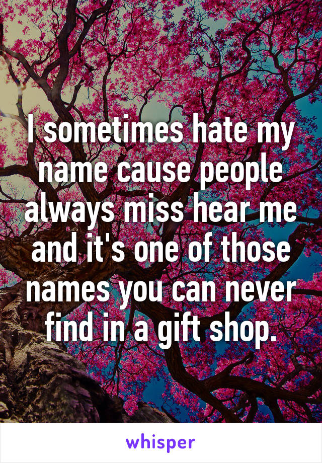 I sometimes hate my name cause people always miss hear me and it's one of those names you can never find in a gift shop.