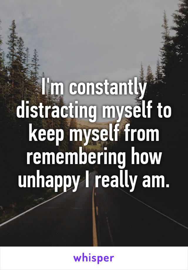 I'm constantly distracting myself to keep myself from remembering how unhappy I really am.