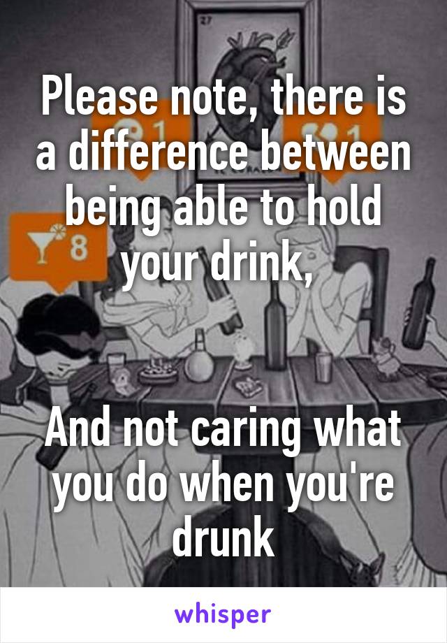 Please note, there is a difference between being able to hold your drink, 


And not caring what you do when you're drunk