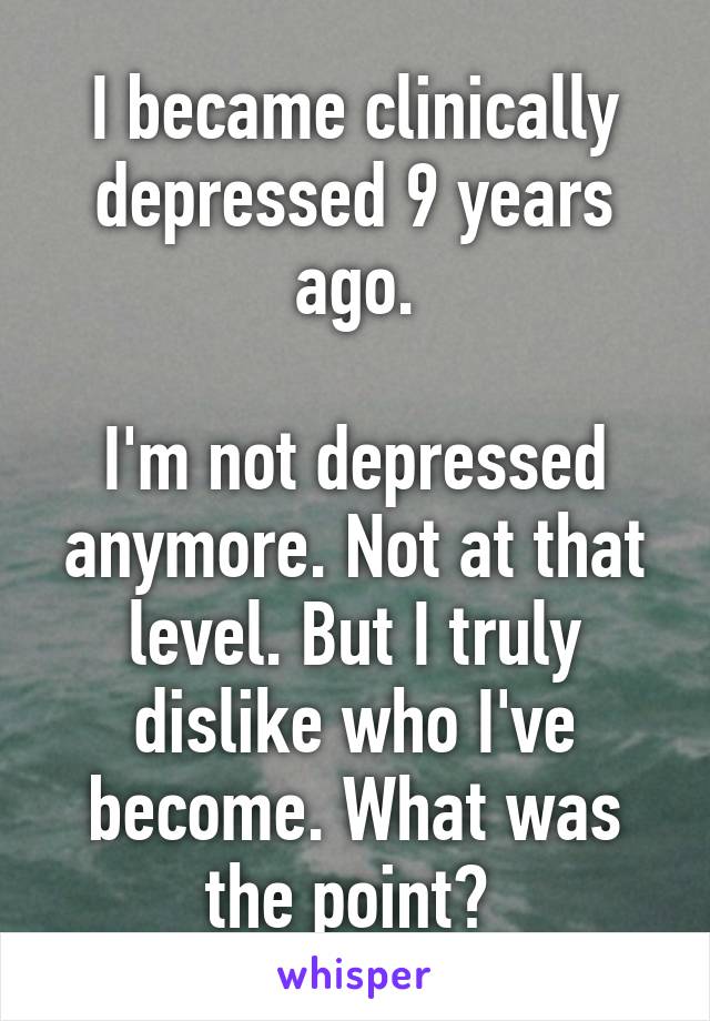 I became clinically depressed 9 years ago.

I'm not depressed anymore. Not at that level. But I truly dislike who I've become. What was the point? 