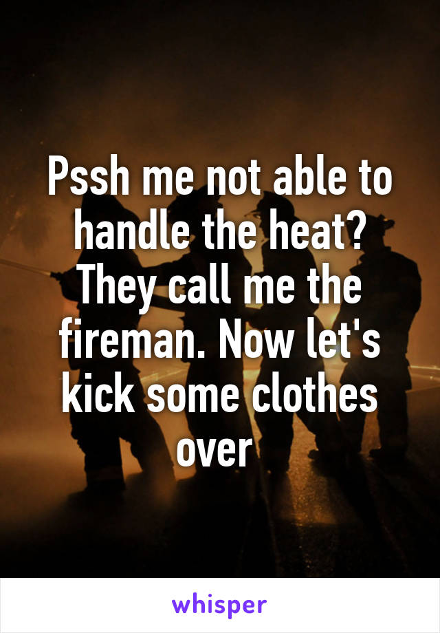 Pssh me not able to handle the heat? They call me the fireman. Now let's kick some clothes over 