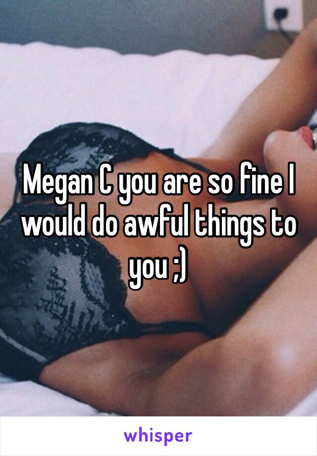 Megan C you are so fine I would do awful things to you ;)