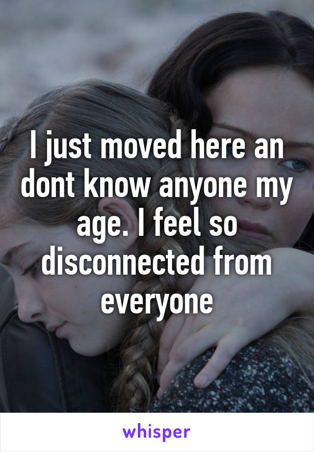 I just moved here an dont know anyone my age. I feel so disconnected from everyone