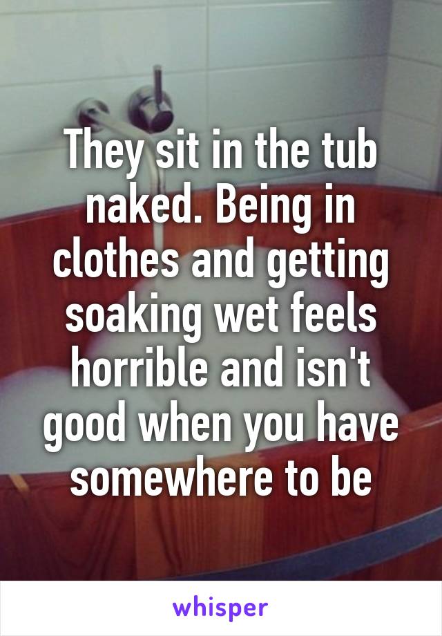 They sit in the tub naked. Being in clothes and getting soaking wet feels horrible and isn't good when you have somewhere to be