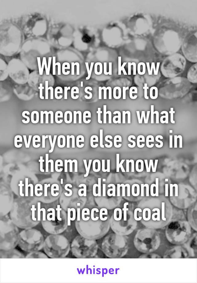 When you know there's more to someone than what everyone else sees in them you know there's a diamond in that piece of coal