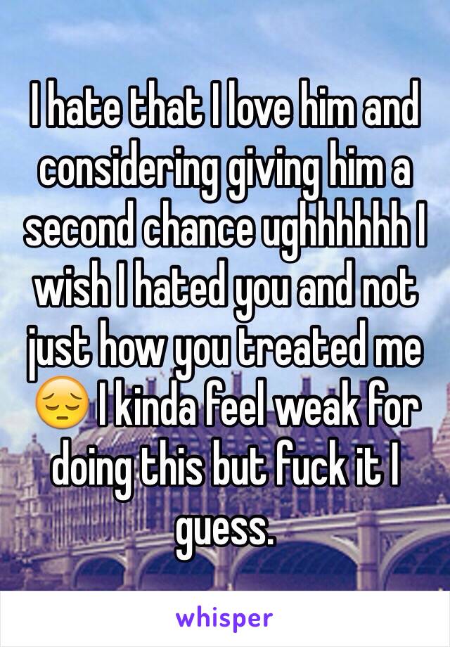 I hate that I love him and considering giving him a second chance ughhhhhh I wish I hated you and not just how you treated me 😔 I kinda feel weak for doing this but fuck it I guess. 