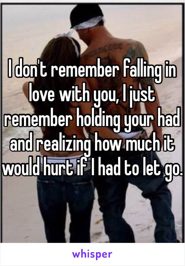 I don't remember falling in love with you, I just remember holding your had and realizing how much it would hurt if I had to let go.