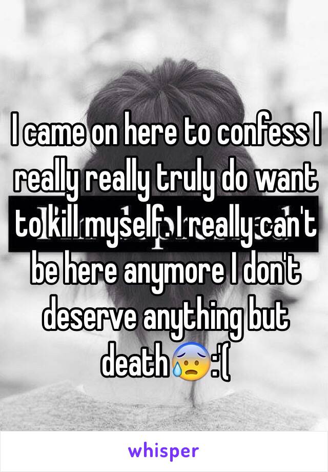 I came on here to confess I really really truly do want to kill myself. I really can't be here anymore I don't deserve anything but death😰:'(