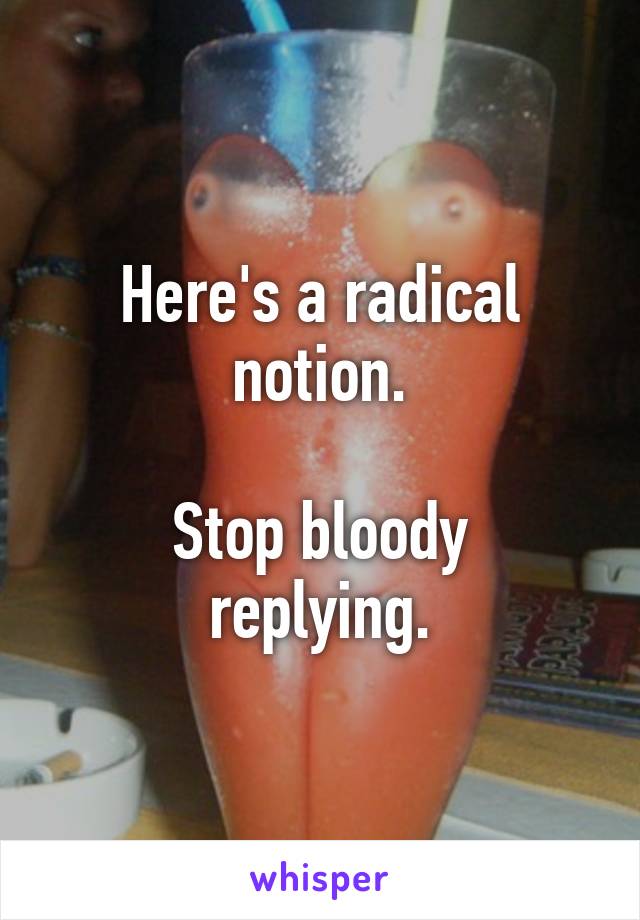 Here's a radical notion.

Stop bloody replying.