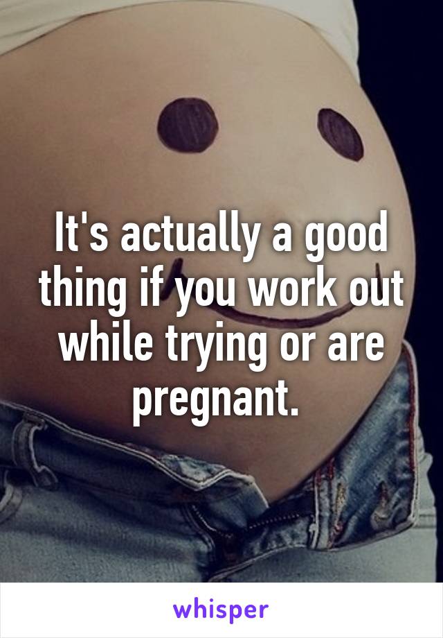 It's actually a good thing if you work out while trying or are pregnant. 