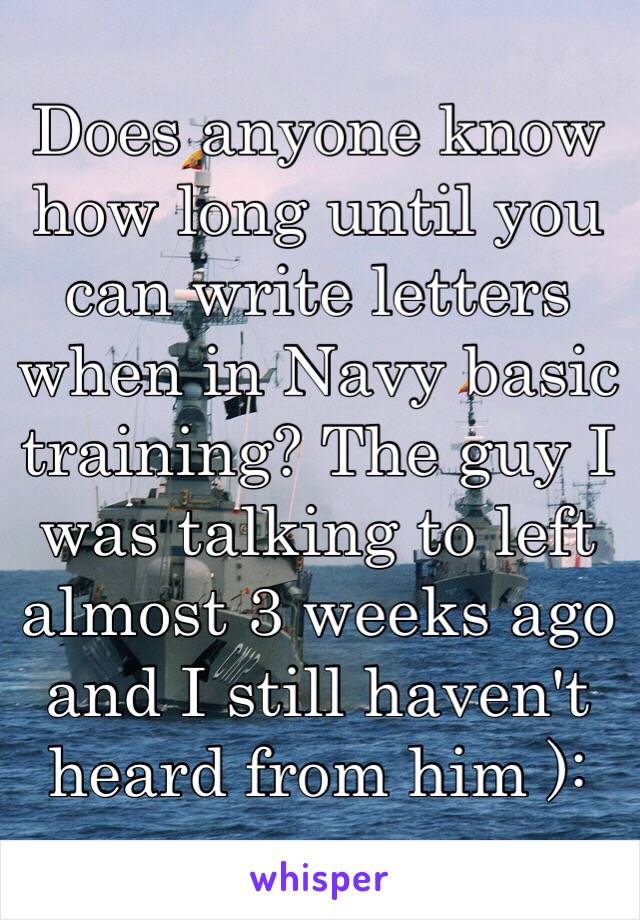 Does anyone know how long until you can write letters when in Navy basic training? The guy I was talking to left almost 3 weeks ago and I still haven't heard from him ):