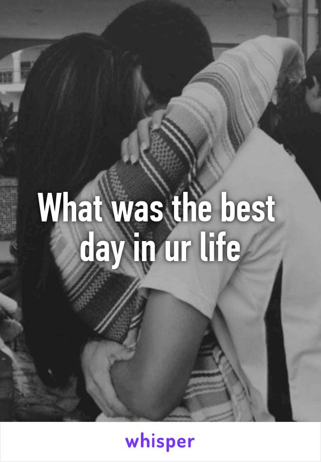 What was the best 
day in ur life