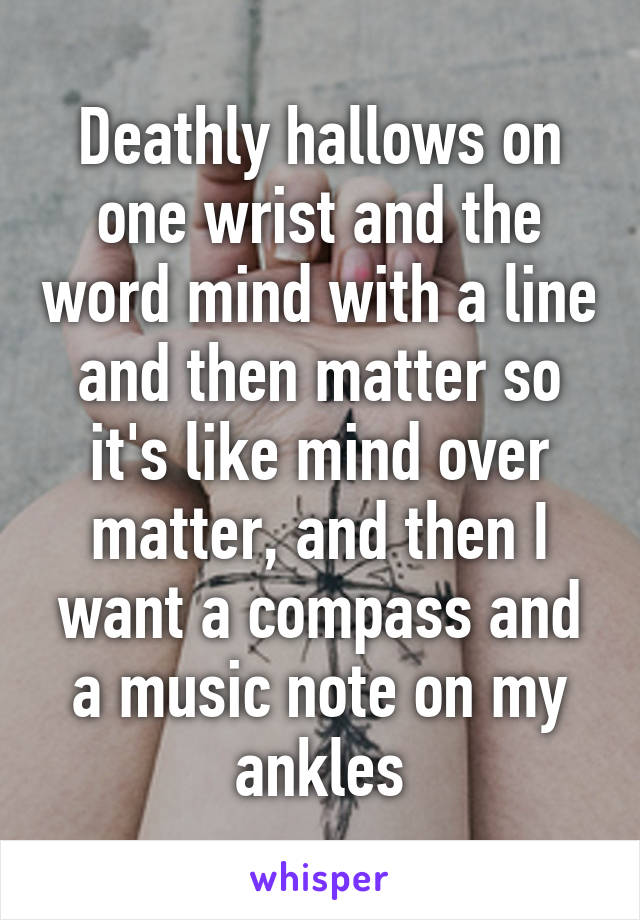 Deathly hallows on one wrist and the word mind with a line and then matter so it's like mind over matter, and then I want a compass and a music note on my ankles