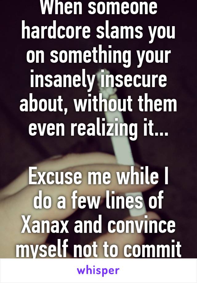 When someone hardcore slams you on something your insanely insecure about, without them even realizing it...

Excuse me while I do a few lines of Xanax and convince myself not to commit suicide.