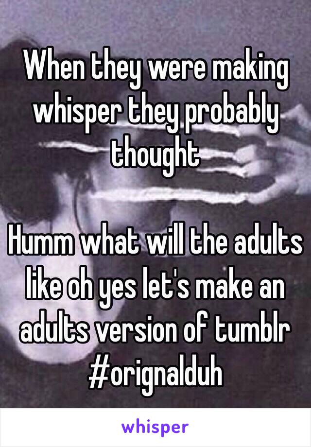 When they were making whisper they probably thought 

Humm what will the adults like oh yes let's make an adults version of tumblr 
#orignalduh