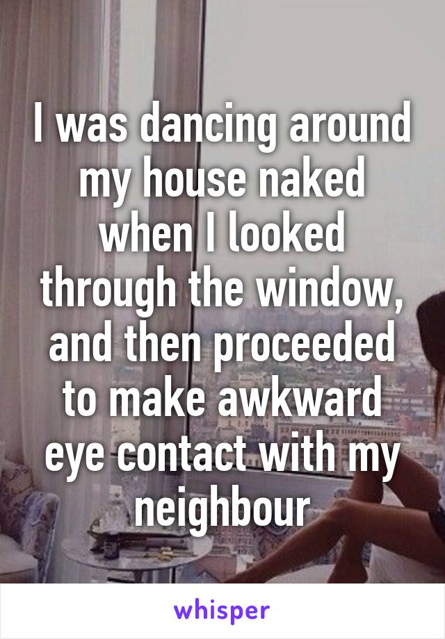 I was dancing around my house naked when I looked through the window, and then proceeded to make awkward eye contact with my neighbour