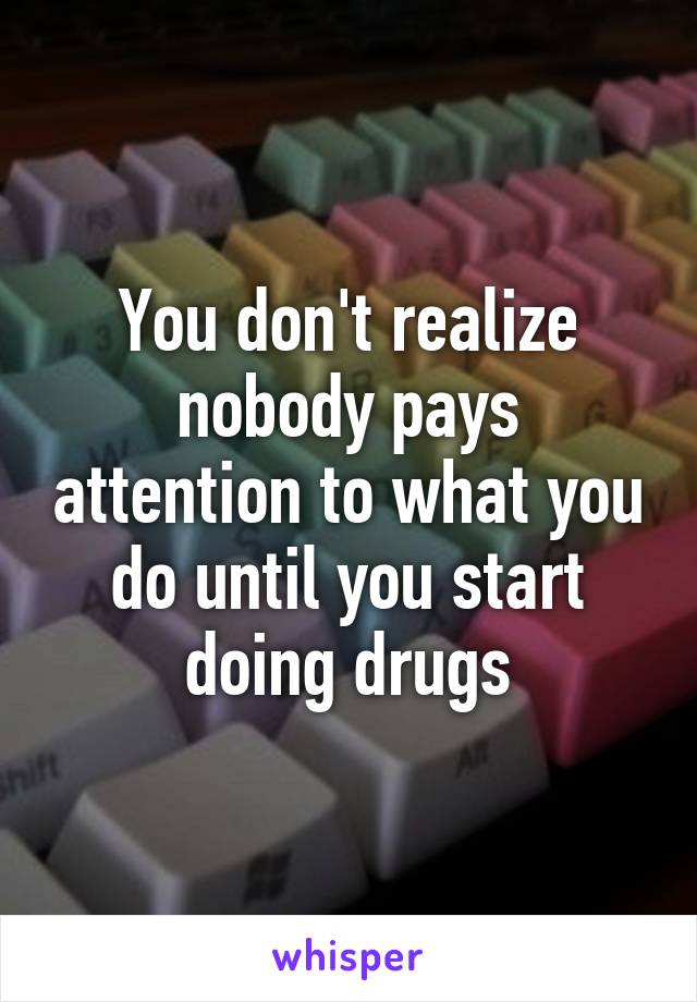 You don't realize nobody pays attention to what you do until you start doing drugs