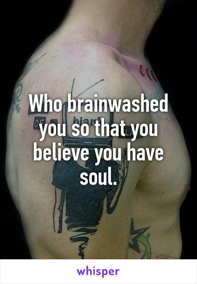 Who brainwashed you so that you believe you have soul.