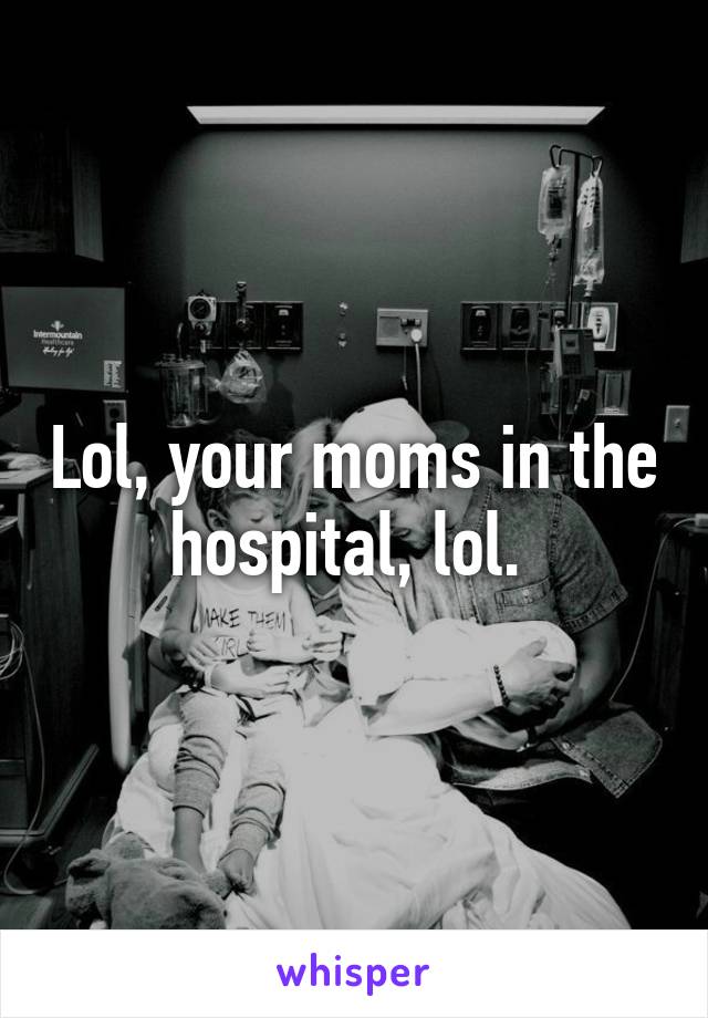 Lol, your moms in the hospital, lol. 