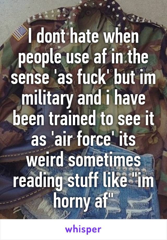 I dont hate when people use af in the sense 'as fuck' but im military and i have been trained to see it as 'air force' its weird sometimes reading stuff like "im horny af"