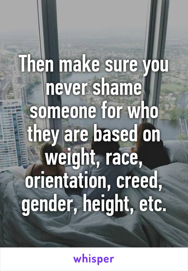 Then make sure you never shame someone for who they are based on weight, race, orientation, creed, gender, height, etc.