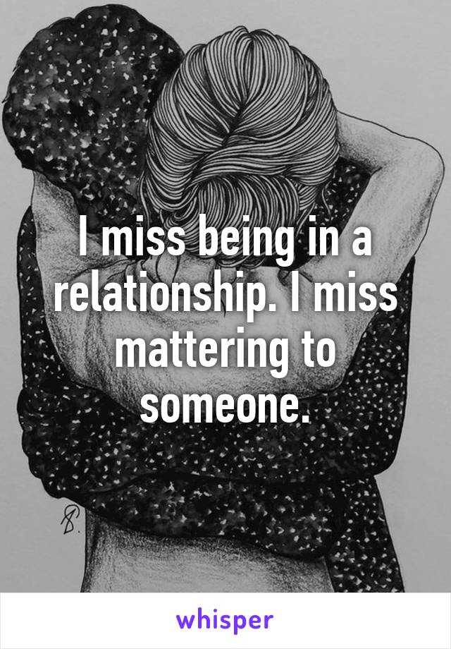 I miss being in a relationship. I miss mattering to someone.