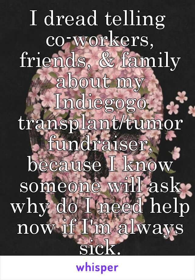 I dread telling co-workers, friends, & family about my Indiegogo transplant/tumor fundraiser, because I know someone will ask why do I need help now if I'm always sick.