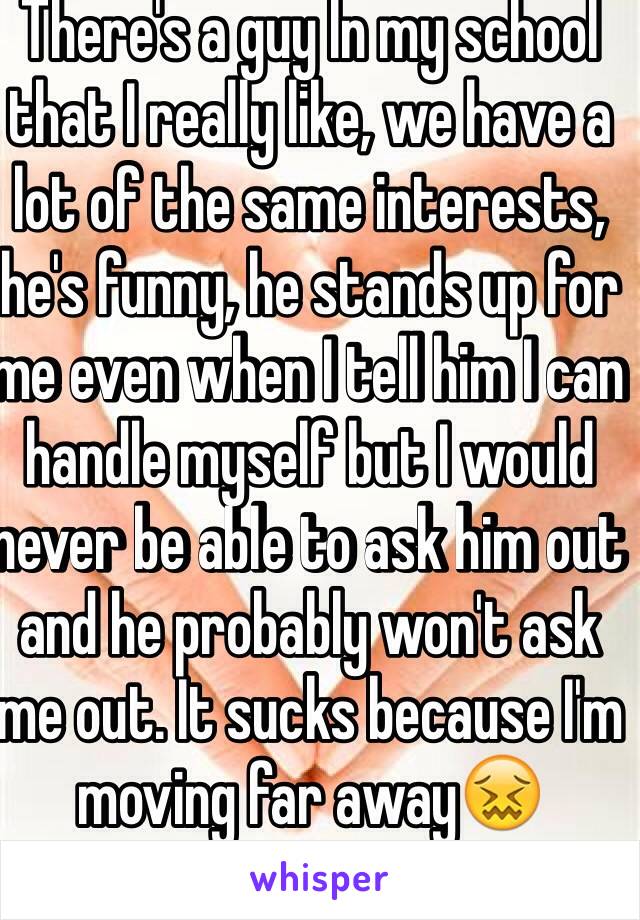 There's a guy In my school that I really like, we have a lot of the same interests, he's funny, he stands up for me even when I tell him I can handle myself but I would never be able to ask him out and he probably won't ask me out. It sucks because I'm moving far away😖