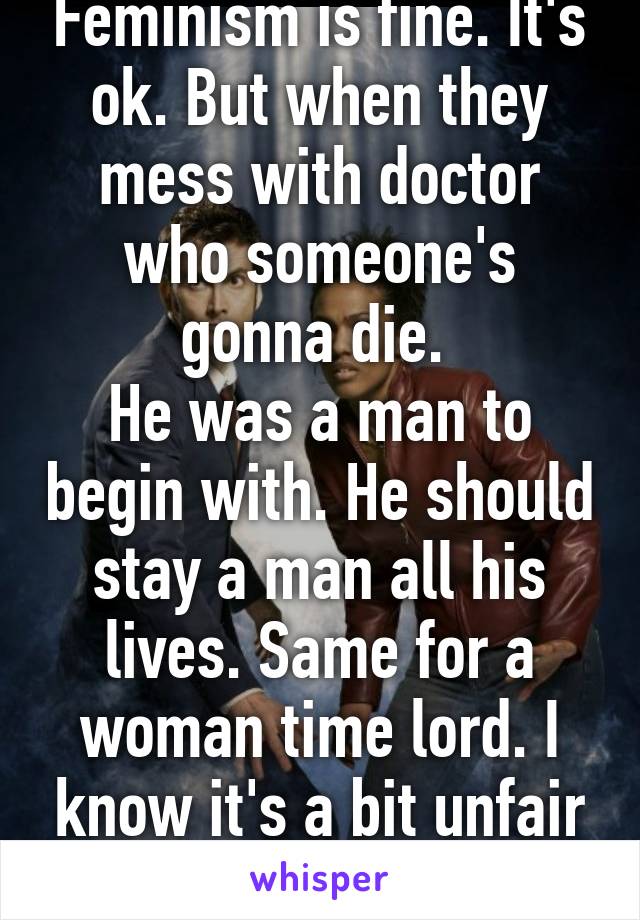 Feminism is fine. It's ok. But when they mess with doctor who someone's gonna die. 
He was a man to begin with. He should stay a man all his lives. Same for a woman time lord. I know it's a bit unfair but still! (I'm a girl).