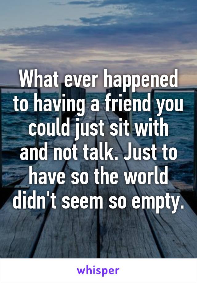 What ever happened to having a friend you could just sit with and not talk. Just to have so the world didn't seem so empty.