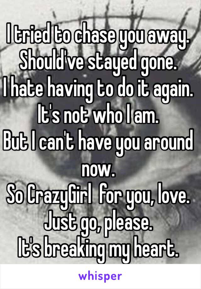 I tried to chase you away. 
Should've stayed gone. 
I hate having to do it again. 
It's not who I am. 
But I can't have you around now. 
So CrazyGirl  for you, love. 
Just go, please. 
It's breaking my heart. 