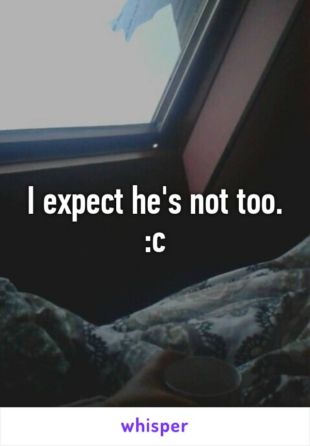 I expect he's not too. :c