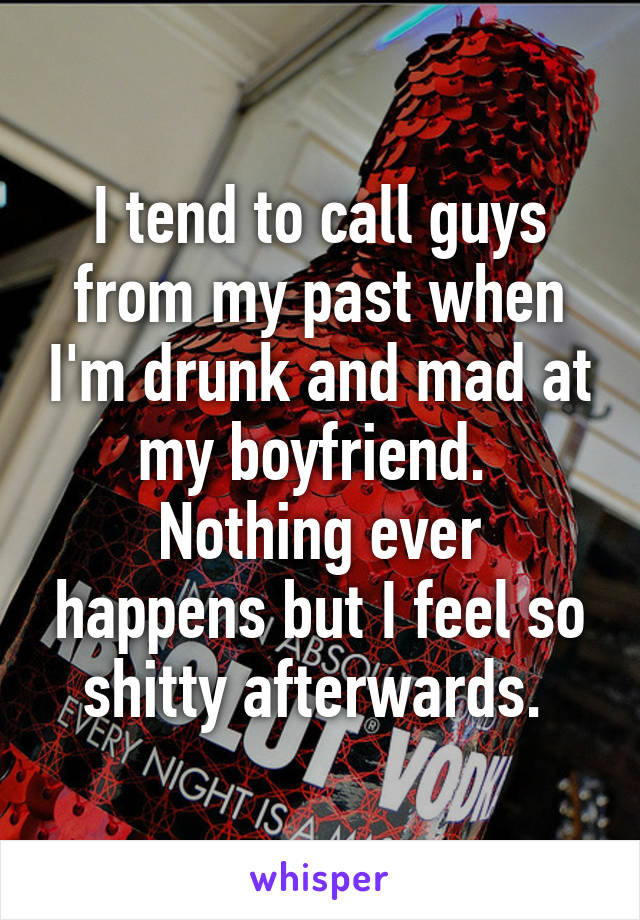 I tend to call guys from my past when I'm drunk and mad at my boyfriend. 
Nothing ever happens but I feel so shitty afterwards. 