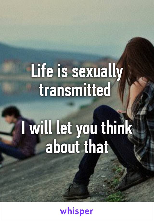 Life is sexually transmitted 

I will let you think about that