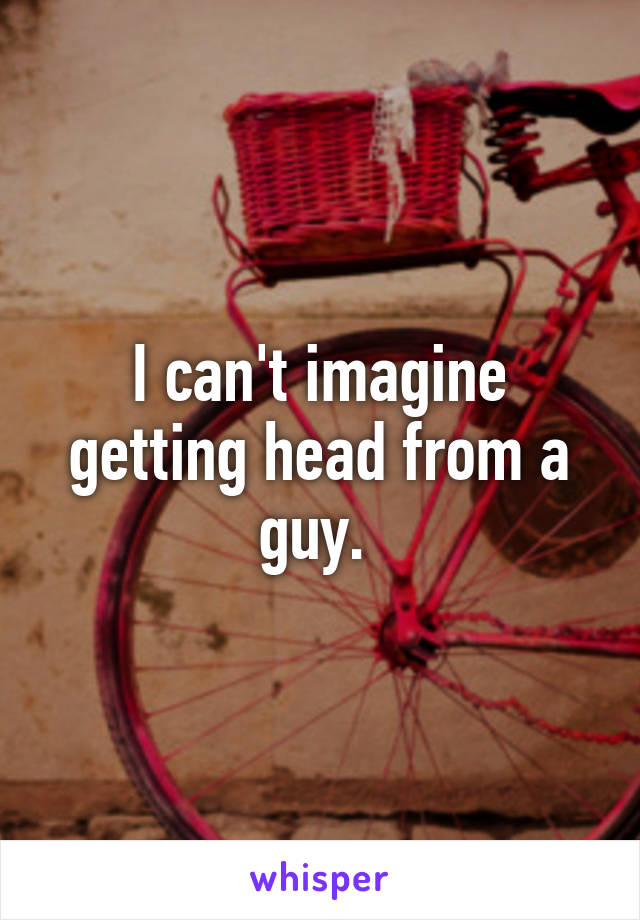 I can't imagine getting head from a guy. 