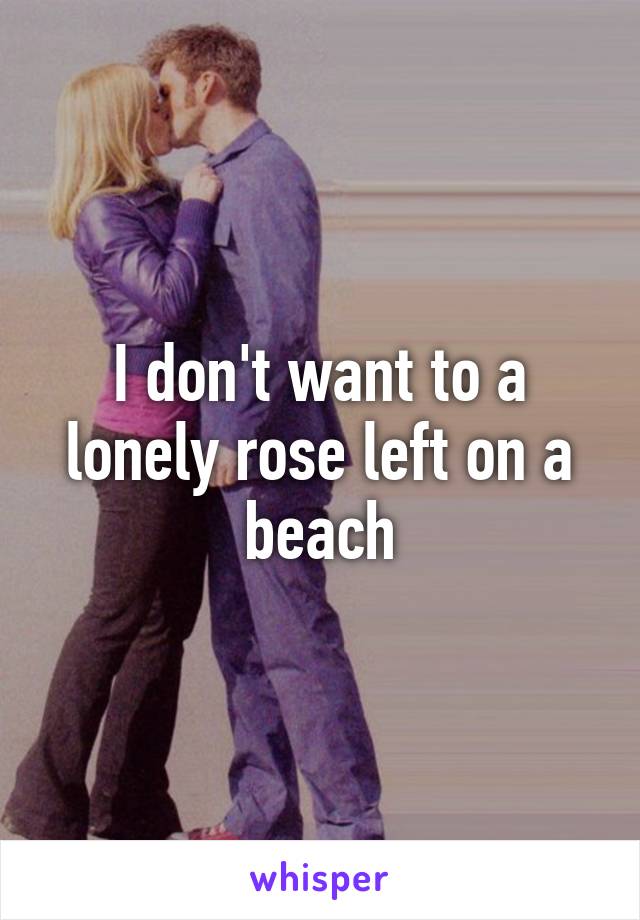 I don't want to a lonely rose left on a beach