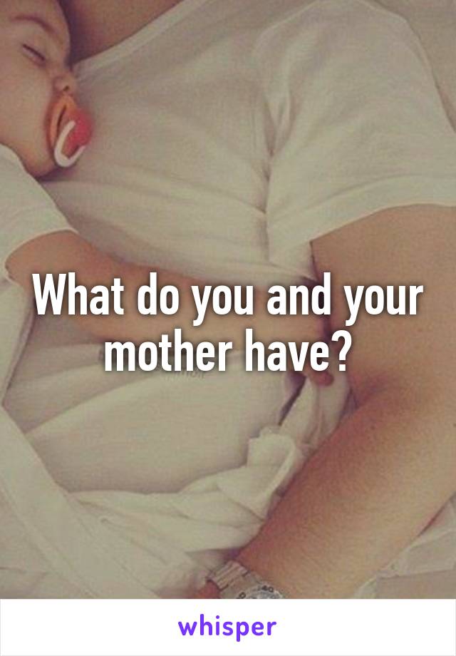 What do you and your mother have?