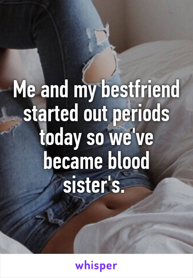 Me and my bestfriend started out periods today so we've became blood sister's. 