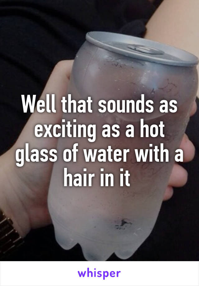 Well that sounds as exciting as a hot glass of water with a hair in it 