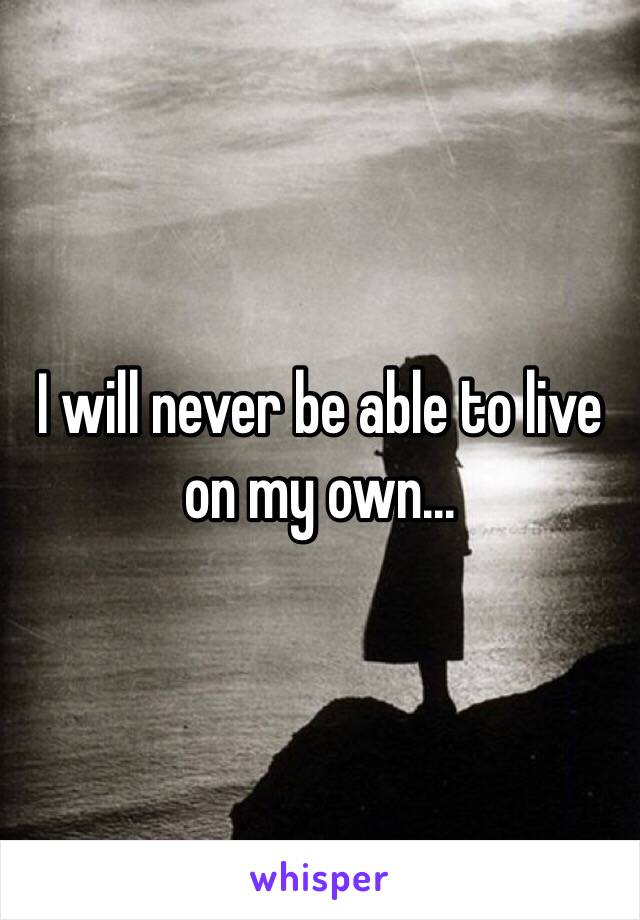 I will never be able to live on my own...