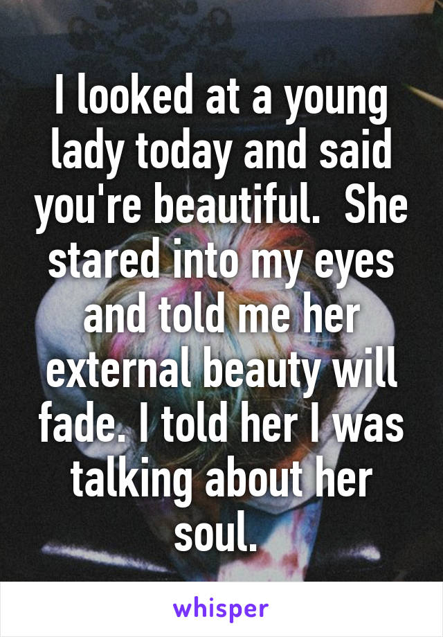 I looked at a young lady today and said you're beautiful.  She stared into my eyes and told me her external beauty will fade. I told her I was talking about her soul. 