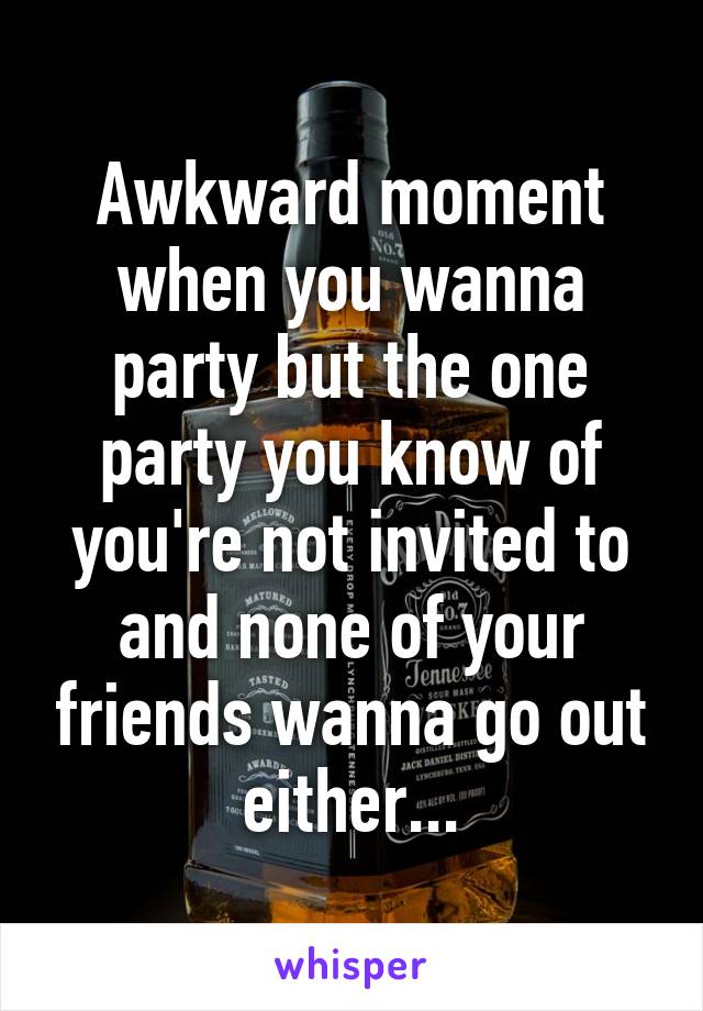 Awkward moment when you wanna party but the one party you know of you're not invited to and none of your friends wanna go out either...