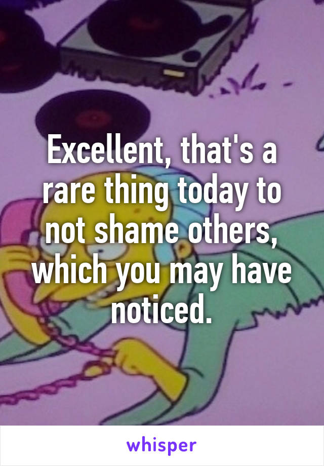 Excellent, that's a rare thing today to not shame others, which you may have noticed.