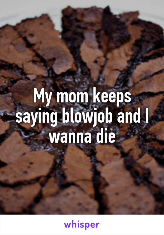 My mom keeps saying blowjob and I wanna die