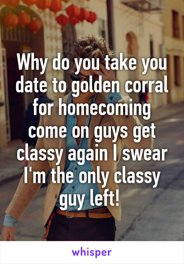 Why do you take you date to golden corral for homecoming come on guys get classy again I swear I'm the only classy guy left! 