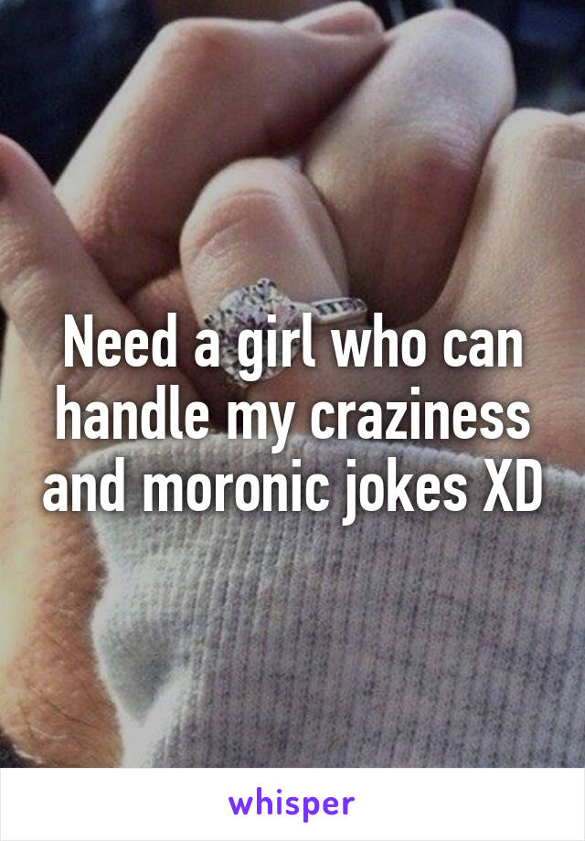 Need a girl who can handle my craziness and moronic jokes XD