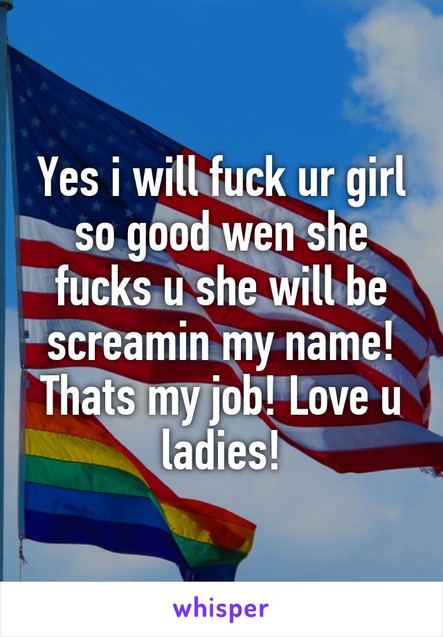 Yes i will fuck ur girl so good wen she fucks u she will be screamin my name! Thats my job! Love u ladies!