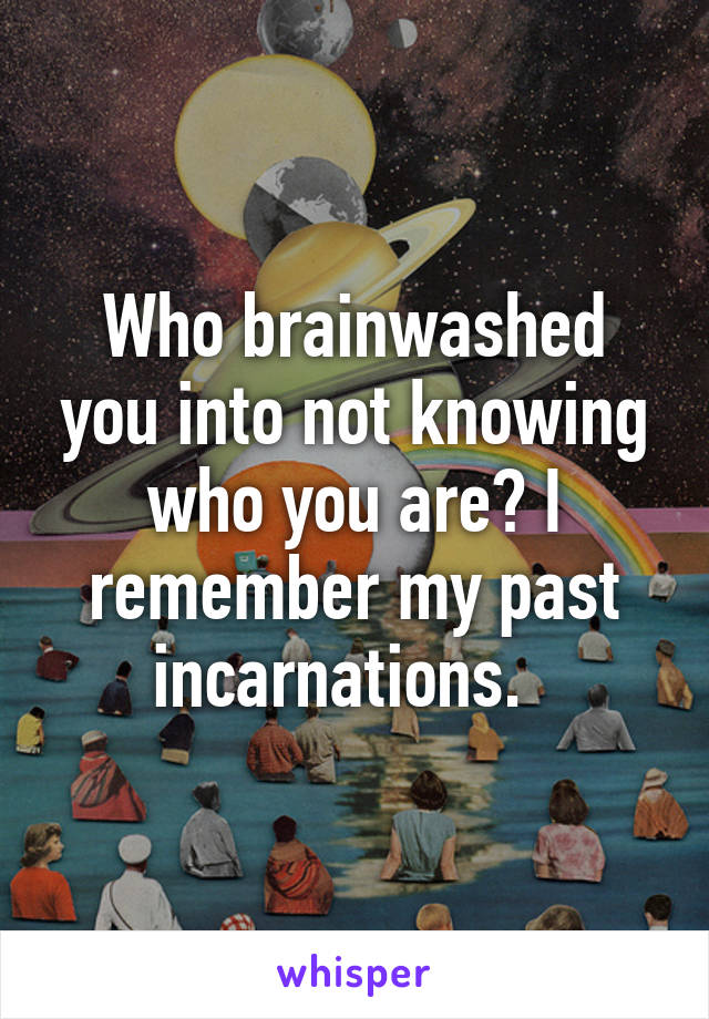 Who brainwashed you into not knowing who you are? I remember my past incarnations.  