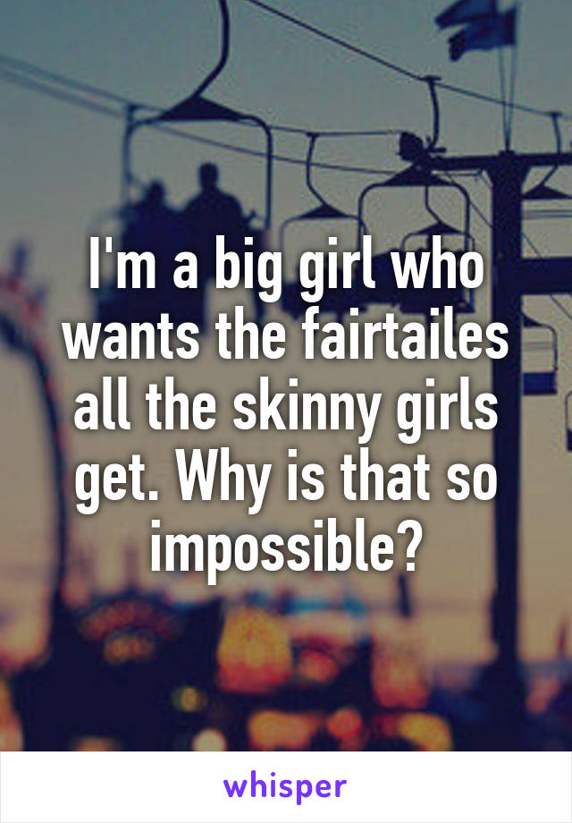 I'm a big girl who wants the fairtailes all the skinny girls get. Why is that so impossible?